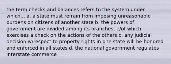 the term checks and balances refers to the system under which... a. a state must refrain from imposing unreasonable burdens on citizens of another state b. the powers of government are divided among its branches, e/of which exercises a check on the actions of the others c. any judicial decision w/respect to property rights in one state will be honored and enforced in all states d. the national government regulates interstate commerce