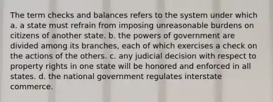 The term checks and balances refers to the system under which a. a state must refrain from imposing unreasonable burdens on citizens of another state. b. the powers of government are divided among its branches, each of which exercises a check on the actions of the others. c. any judicial decision with respect to property rights in one state will be honored and enforced in all states. d. the national government regulates interstate commerce.