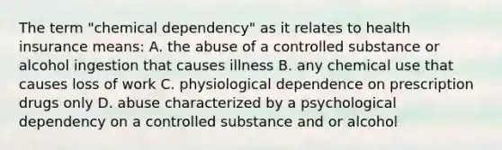 The term "chemical dependency" as it relates to health insurance means: A. the abuse of a controlled substance or alcohol ingestion that causes illness B. any chemical use that causes loss of work C. physiological dependence on prescription drugs only D. abuse characterized by a psychological dependency on a controlled substance and or alcohol