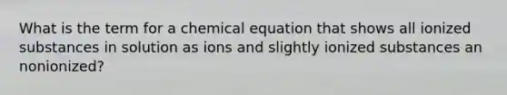 What is the term for a chemical equation that shows all ionized substances in solution as ions and slightly ionized substances an nonionized?