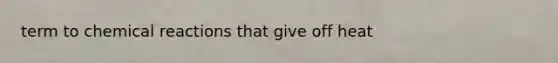 term to chemical reactions that give off heat