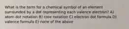 What is the term for a chemical symbol of an element surrounded by a dot representing each valence electron? A) atom dot notation B) core notation C) electron dot formula D) valence formula E) none of the above