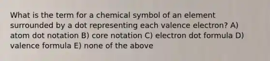 What is the term for a chemical symbol of an element surrounded by a dot representing each valence electron? A) atom dot notation B) core notation C) electron dot formula D) valence formula E) none of the above