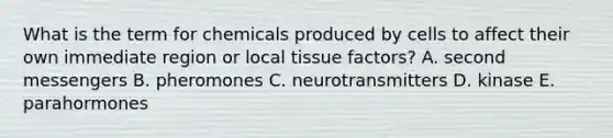 What is the term for chemicals produced by cells to affect their own immediate region or local tissue factors? A. second messengers B. pheromones C. neurotransmitters D. kinase E. parahormones