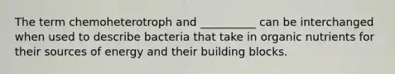 The term chemoheterotroph and __________ can be interchanged when used to describe bacteria that take in organic nutrients for their sources of energy and their building blocks.