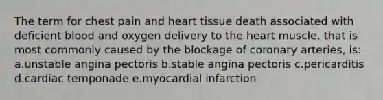 The term for chest pain and heart tissue death associated with deficient blood and oxygen delivery to the heart muscle, that is most commonly caused by the blockage of coronary arteries, is: a.unstable angina pectoris b.stable angina pectoris c.pericarditis d.cardiac temponade e.myocardial infarction