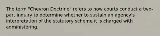 The term "Chevron Doctrine" refers to how courts conduct a two-part inquiry to determine whether to sustain an agency's interpretation of the statutory scheme it is charged with administering.