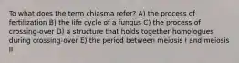 To what does the term chiasma refer? A) the process of fertilization B) the life cycle of a fungus C) the process of crossing-over D) a structure that holds together homologues during crossing-over E) the period between meiosis I and meiosis II