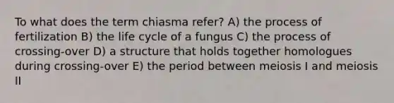 To what does the term chiasma refer? A) the process of fertilization B) the life cycle of a fungus C) the process of crossing-over D) a structure that holds together homologues during crossing-over E) the period between meiosis I and meiosis II