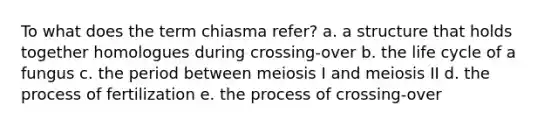 To what does the term chiasma refer? a. a structure that holds together homologues during crossing-over b. the life cycle of a fungus c. the period between meiosis I and meiosis II d. the process of fertilization e. the process of crossing-over