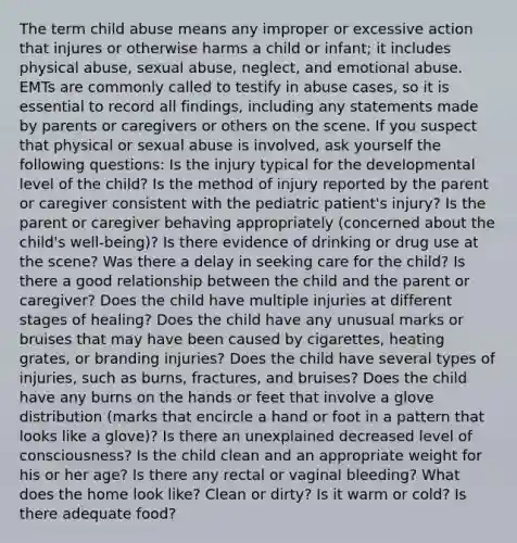 The term child abuse means any improper or excessive action that injures or otherwise harms a child or infant; it includes physical abuse, sexual abuse, neglect, and emotional abuse. EMTs are commonly called to testify in abuse cases, so it is essential to record all findings, including any statements made by parents or caregivers or others on the scene. If you suspect that physical or sexual abuse is involved, ask yourself the following questions: Is the injury typical for the developmental level of the child? Is the method of injury reported by the parent or caregiver consistent with the pediatric patient's injury? Is the parent or caregiver behaving appropriately (concerned about the child's well-being)? Is there evidence of drinking or drug use at the scene? Was there a delay in seeking care for the child? Is there a good relationship between the child and the parent or caregiver? Does the child have multiple injuries at different stages of healing? Does the child have any unusual marks or bruises that may have been caused by cigarettes, heating grates, or branding injuries? Does the child have several types of injuries, such as burns, fractures, and bruises? Does the child have any burns on the hands or feet that involve a glove distribution (marks that encircle a hand or foot in a pattern that looks like a glove)? Is there an unexplained decreased level of consciousness? Is the child clean and an appropriate weight for his or her age? Is there any rectal or vaginal bleeding? What does the home look like? Clean or dirty? Is it warm or cold? Is there adequate food?