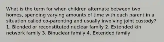 What is the term for when children alternate between two homes, spending varying amounts of time with each parent in a situation called co-parenting and usually involving joint custody? 1. Blended or reconstituted nuclear family 2. Extended kin network family 3. Binuclear family 4. Extended family