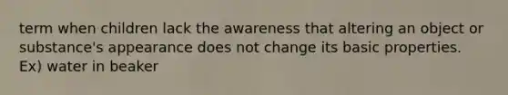 term when children lack the awareness that altering an object or substance's appearance does not change its basic properties. Ex) water in beaker