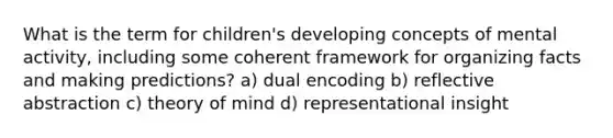 What is the term for children's developing concepts of mental activity, including some coherent framework for organizing facts and making predictions? a) dual encoding b) reflective abstraction c) theory of mind d) representational insight