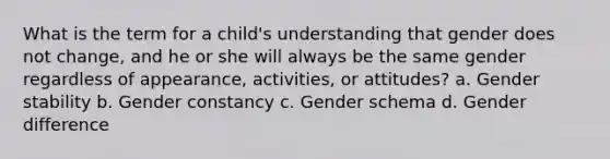 What is the term for a child's understanding that gender does not change, and he or she will always be the same gender regardless of appearance, activities, or attitudes? a. Gender stability b. Gender constancy c. Gender schema d. Gender difference