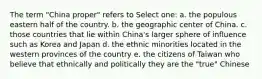 The term "China proper" refers to Select one: a. the populous eastern half of the country. b. the geographic center of China. c. those countries that lie within China's larger sphere of influence such as Korea and Japan d. the ethnic minorities located in the western provinces of the country e. the citizens of Taiwan who believe that ethnically and politically they are the "true" Chinese