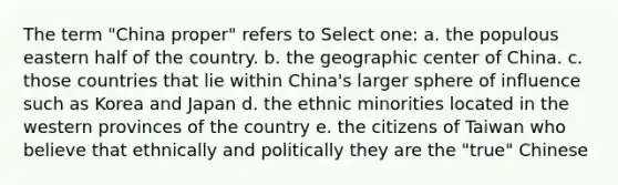 The term "China proper" refers to Select one: a. the populous eastern half of the country. b. the geographic center of China. c. those countries that lie within China's larger sphere of influence such as Korea and Japan d. the ethnic minorities located in the western provinces of the country e. the citizens of Taiwan who believe that ethnically and politically they are the "true" Chinese