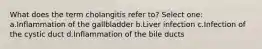 What does the term cholangitis refer to? Select one: a.Inflammation of the gallbladder b.Liver infection c.Infection of the cystic duct d.Inflammation of the bile ducts