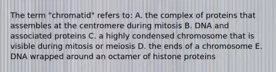 The term "chromatid" refers to: A. the complex of proteins that assembles at the centromere during mitosis B. DNA and associated proteins C. a highly condensed chromosome that is visible during mitosis or meiosis D. the ends of a chromosome E. DNA wrapped around an octamer of histone proteins