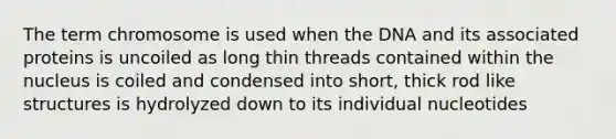 The term chromosome is used when the DNA and its associated proteins is uncoiled as long thin threads contained within the nucleus is coiled and condensed into short, thick rod like structures is hydrolyzed down to its individual nucleotides