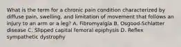 What is the term for a chronic pain condition characterized by diffuse​ pain, swelling, and limitation of movement that follows an injury to an arm or a​ leg? A. Fibromyalgia B. ​Osgood-Schlatter disease C. Slipped capital femoral epiphysis D. Reflex sympathetic dystrophy