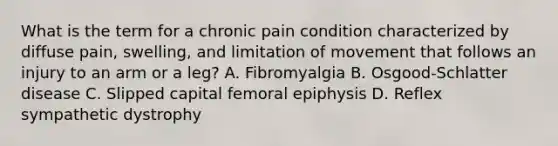 What is the term for a chronic pain condition characterized by diffuse​ pain, swelling, and limitation of movement that follows an injury to an arm or a​ leg? A. Fibromyalgia B. ​Osgood-Schlatter disease C. Slipped capital femoral epiphysis D. Reflex sympathetic dystrophy