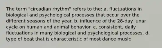 The term "circadian rhythm" refers to the: a. fluctuations in biological and psychological processes that occur over the different seasons of the year. b. influence of the 28-day lunar cycle on human and animal behavior. c. consistent, daily fluctuations in many biological and psychological processes. d. type of beat that is characteristic of most dance music