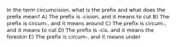 In the term circumcision, what is the prefix and what does the prefix mean? A) The prefix is -cision, and it means to cut B) The prefix is circum-, and it means around C) The prefix is circum-, and it means to cut D) The prefix is -cis, and it means the foreskin E) The prefix is circum-, and it means under