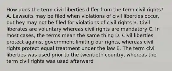 How does the term civil liberties differ from the term civil rights? A. Lawsuits may be filed when violations of civil liberties occur, but hey may not be filed for violations of civil rights B. Civil liberates are voluntary whereas civil rights are mandatory C. In most cases, the terms mean the same thing D. Civil liberties protect against government limiting our rights, whereas civil rights protect equal treatment under the law E. The term civil liberties was used prior to the twentieth country, whereas the term civil rights was used afterward