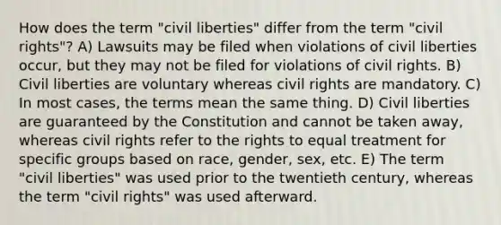 How does the term "civil liberties" differ from the term "civil rights"? A) Lawsuits may be filed when violations of civil liberties occur, but they may not be filed for violations of civil rights. B) Civil liberties are voluntary whereas civil rights are mandatory. C) In most cases, the terms mean the same thing. D) Civil liberties are guaranteed by the Constitution and cannot be taken away, whereas civil rights refer to the rights to equal treatment for specific groups based on race, gender, sex, etc. E) The term "civil liberties" was used prior to the twentieth century, whereas the term "civil rights" was used afterward.