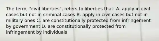 The term, "civil liberties", refers to liberties that: A. apply in civil cases but not in criminal cases B. apply in civil cases but not in military ones C. are constitutionally protected from infringement by government D. are constitutionally protected from infringement by individuals