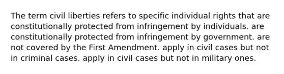 The term civil liberties refers to specific individual rights that are constitutionally protected from infringement by individuals. are constitutionally protected from infringement by government. are not covered by the First Amendment. apply in civil cases but not in criminal cases. apply in civil cases but not in military ones.