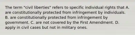 The term "civil liberties" refers to specific individual rights that A. are constitutionally protected from infringement by individuals. B. are constitutionally protected from infringement by government. C. are not covered by the First Amendment. D. apply in civil cases but not in military ones.