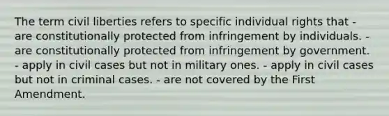 The term civil liberties refers to specific individual rights that - are constitutionally protected from infringement by individuals. - are constitutionally protected from infringement by government. - apply in civil cases but not in military ones. - apply in civil cases but not in criminal cases. - are not covered by the First Amendment.