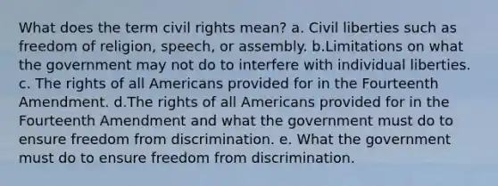 What does the term <a href='https://www.questionai.com/knowledge/kkdJLQddfe-civil-rights' class='anchor-knowledge'>civil rights</a> mean? a. Civil liberties such as <a href='https://www.questionai.com/knowledge/kUeWpBQLDM-freedom-of-religion' class='anchor-knowledge'>freedom of religion</a>, speech, or assembly. b.Limitations on what the government may not do to interfere with individual liberties. c. The rights of all Americans provided for in the Fourteenth Amendment. d.The rights of all Americans provided for in the Fourteenth Amendment and what the government must do to ensure freedom from discrimination. e. What the government must do to ensure freedom from discrimination.