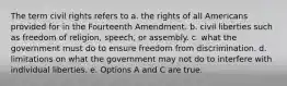 The term civil rights refers to a. the rights of all Americans provided for in the Fourteenth Amendment. b. civil liberties such as freedom of religion, speech, or assembly. c. what the government must do to ensure freedom from discrimination. d. limitations on what the government may not do to interfere with individual liberties. e. Options A and C are true.