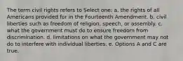 The term civil rights refers to Select one: a. the rights of all Americans provided for in the Fourteenth Amendment. b. civil liberties such as freedom of religion, speech, or assembly. c. what the government must do to ensure freedom from discrimination. d. limitations on what the government may not do to interfere with individual liberties. e. Options A and C are true.