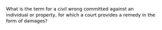 What is the term for a civil wrong committed against an individual or property, for which a court provides a remedy in the form of damages?