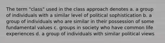 The term "class" used in the class approach denotes a. a group of individuals with a similar level of political sophistication b. a group of individuals who are similar in their possession of some fundamental values c. groups in society who have common life experiences d. a group of individuals with similar political views