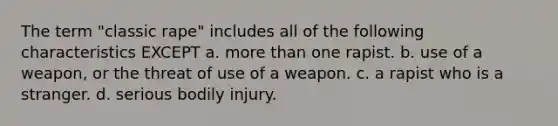 The term "classic rape" includes all of the following characteristics EXCEPT a. more than one rapist. b. use of a weapon, or the threat of use of a weapon. c. a rapist who is a stranger. d. serious bodily injury.