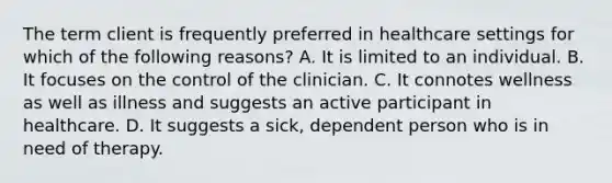 The term client is frequently preferred in healthcare settings for which of the following reasons? A. It is limited to an individual. B. It focuses on the control of the clinician. C. It connotes wellness as well as illness and suggests an active participant in healthcare. D. It suggests a sick, dependent person who is in need of therapy.