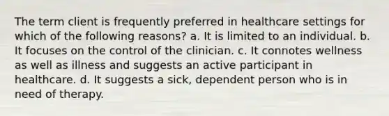 The term client is frequently preferred in healthcare settings for which of the following reasons? a. It is limited to an individual. b. It focuses on the control of the clinician. c. It connotes wellness as well as illness and suggests an active participant in healthcare. d. It suggests a sick, dependent person who is in need of therapy.