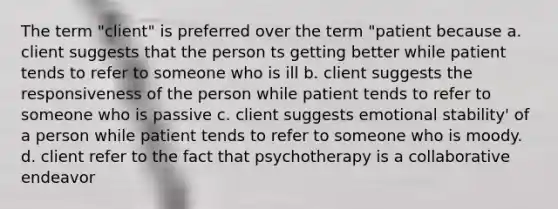 The term "client" is preferred over the term "patient because a. client suggests that the person ts getting better while patient tends to refer to someone who is ill b. client suggests the responsiveness of the person while patient tends to refer to someone who is passive c. client suggests emotional stability' of a person while patient tends to refer to someone who is moody. d. client refer to the fact that psychotherapy is a collaborative endeavor