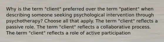 Why is the term "client" preferred over the term "patient" when describing someone seeking psychological intervention through psychotherapy? Choose all that apply. The term "client" reflects a passive role. The term "client" reflects a collaborative process. The term "client" reflects a role of active participation