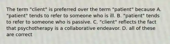 The term "client" is preferred over the term "patient" because A. "patient" tends to refer to someone who is ill. B. "patient" tends to refer to someone who is passive. C. "client" reflects the fact that psychotherapy is a collaborative endeavor. D. all of these are correct