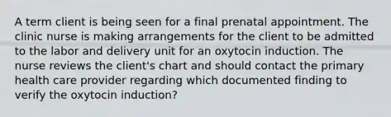 A term client is being seen for a final prenatal appointment. The clinic nurse is making arrangements for the client to be admitted to the labor and delivery unit for an oxytocin induction. The nurse reviews the client's chart and should contact the primary health care provider regarding which documented finding to verify the oxytocin induction?