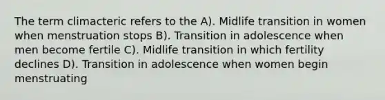 The term climacteric refers to the A). Midlife transition in women when menstruation stops B). Transition in adolescence when men become fertile C). Midlife transition in which fertility declines D). Transition in adolescence when women begin menstruating