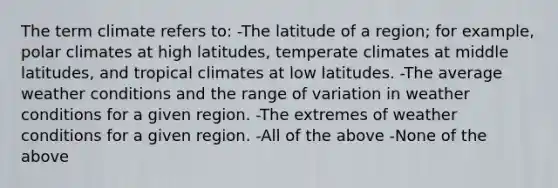 The term climate refers to: -The latitude of a region; for example, polar climates at high latitudes, temperate climates at middle latitudes, and tropical climates at low latitudes. -The average weather conditions and the range of variation in weather conditions for a given region. -The extremes of weather conditions for a given region. -All of the above -None of the above