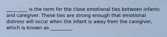 _________ is the term for the close emotional ties between infants and caregiver. These ties are strong enough that emotional distress will occur when the infant is away from the caregiver, which is known as _________.