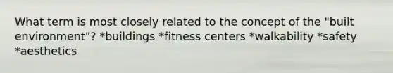 What term is most closely related to the concept of the "built environment"? *buildings *fitness centers *walkability *safety *aesthetics